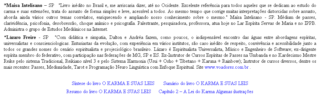 Caixa de texto: *Maisa Intelisano � SP &nbsp;&nbsp;"Livro in�dito no Brasil e, me arriscaria dizer, at� no Ocidente. Excelente refer�ncia para todos aqueles que se dedicam ao estudo do carma e suas extens�es, trata do assunto de forma simples e leve, acess�vel a todos. Ao mesmo tempo que corrige muitas interpreta��es distorcidas sobre assunto, aborda ainda v�rios outros temas correlatos, enriquecendo e ampliando nosso conhecimento sobre o mesmo." Ma�sa Intelisano - SP. M�dium de passes, clarivid�ncia, psicofonia, desobsess�o, choque an�mico e psicografia. Palestrante, pesquisadora, professora, atua hoje no Lar Esp�rita Servas de Maria e no IPPB. Administra o grupo de Estudos Medi�nicos na Internet. 
*L�zaro Freire - SP &nbsp;&nbsp;&nbsp;"Com did�tica e simpatia, Dalton e Andr�a fazem, como poucos, o indispens�vel encontro das �guas entre abordagens esp�ritas, universalistas e conscienciologicas. Entusiastas da evolu��o, com experi�ncia em v�rios institutos, s�o caso in�dito de respeito, conviv�ncia e acessibilidade junto a todos os grandes nomes do cen�rio espiritualista e projeciol�gico brasileiro. L�zaro � Espiritualista Universalista, M�sico e Engenheiro de Software; ex-dirigente esp�rita membro do federativo, com participa��o nas federa��es de MG, SP e ES. Ex-Instrutor de Cursos Esp�ritas de Passes na Umbanda e no Kardecismo Mestre Reike pelo sistema Tradicional, Reikiano n�vel 3 e pelo Sistema Harmonia (Usui + Osho + Tibetano + Karuna + Rainbow); Instrutor de cursos diversos, dentre os mais recentes: Passes, Mediunidade, Tarot e Programa��o Neuro Lingu�stica com Enfoque Espiritual. Site www.voadores.com.br . 
&nbsp;
S�ntese do livro O KARMA E SUAS LEIS&nbsp;&nbsp;&nbsp;&nbsp;&nbsp;&nbsp; Sum�rio do livro O KARMA E SUAS LEIS
Resumo do livro O KARMA E SUAS LEIS&nbsp;&nbsp;&nbsp;&nbsp;&nbsp; Cap�tulo 2 � A Lei do Karma Algumas ilustra��es 



