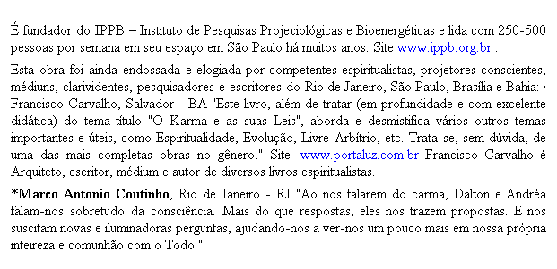 Caixa de texto: � fundador do IPPB � Instituto de Pesquisas Projeciol�gicas e Bioenerg�ticas e lida com 250-500 pessoas por semana em seu espa�o em S�o Paulo h� muitos anos. Site www.ippb.org.br . 
Esta obra foi ainda endossada e elogiada por competentes espiritualistas, projetores conscientes, m�diuns, clarividentes, pesquisadores e escritores do Rio de Janeiro, S�o Paulo, Bras�lia e Bahia: � Francisco Carvalho, Salvador - BA "Este livro, al�m de tratar (em profundidade e com excelente did�tica) do tema-t�tulo "O Karma e as suas Leis", aborda e desmistifica v�rios outros temas importantes e �teis, como Espiritualidade, Evolu��o, Livre-Arb�trio, etc. Trata-se, sem d�vida, de uma das mais completas obras no g�nero." Site: www.portaluz.com.br Francisco Carvalho � Arquiteto, escritor, m�dium e autor de diversos livros espiritualistas. 
*Marco Antonio Coutinho, Rio de Janeiro - RJ "Ao nos falarem do carma, Dalton e Andr�a falam-nos sobretudo da consci�ncia. Mais do que respostas, eles nos trazem propostas. E nos suscitam novas e iluminadoras perguntas, ajudando-nos a ver-nos um pouco mais em nossa pr�pria inteireza e comunh�o com o Todo."
