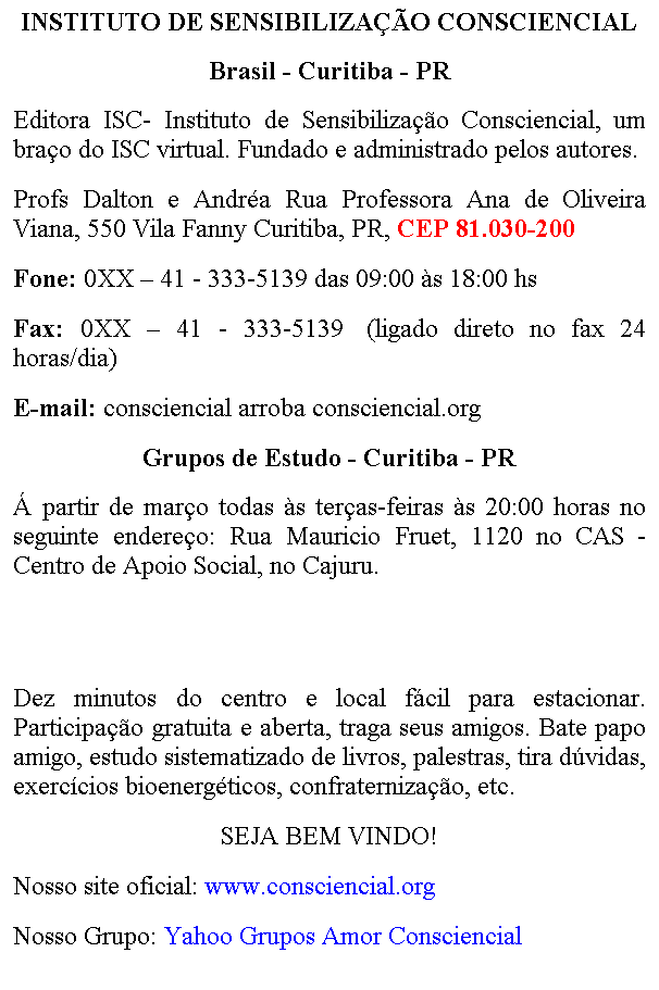 Caixa de texto: INSTITUTO DE SENSIBILIZA��O CONSCIENCIAL
Brasil - Curitiba - PR
Editora ISC- Instituto de Sensibiliza��o Consciencial, um bra�o do ISC virtual. Fundado e administrado pelos autores. 
Profs Dalton e Andr�a 
Fone: 0XX � 41 - 3569-6216&nbsp;/ 9181-2201
E-mail: consciencial arroba consciencial.org
&nbsp;
O ISC fica a dez minutos do centro e local f�cil para estacionar. Participa��o gratuita e aberta, traga seus amigos. Bate papo amigo, estudo sistematizado de livros, palestras, cursos, tira d�vidas, exerc�cios bioenerg�ticos, confraterniza��o, etc. 
SEJA BEM VINDO! 
Nosso site oficial: www.consciencial.org
Nosso Grupo: Yahoo Grupos Amor Consciencial
&nbsp;

