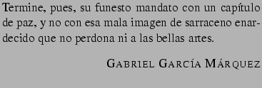 $\textstyle \parbox{8cm}{Termine, pues, su funesto mandato con un cap�tulo de pa...
...llas artes.
\begin{flushright}\textsc{Gabriel Garc�a M�rquez}
\end{flushright}}$