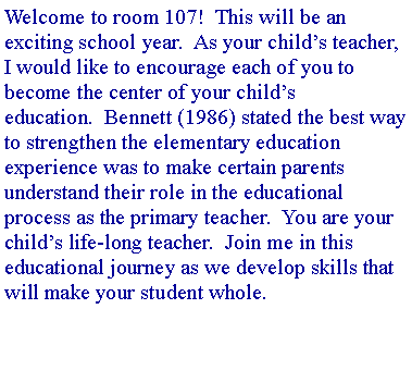 Text Box: Welcome to room 107!&nbsp; This will be an exciting school year.&nbsp; As your child�s teacher, I would like to encourage each of you to become the center of your child�s education.&nbsp; Bennett (1986) stated the best way to strengthen the elementary education experience was to make certain parents understand their role in the educational process as the primary teacher.&nbsp; You are your child�s life-long teacher.&nbsp; Join me in this educational journey as we develop skills that will make your student whole.&nbsp; 