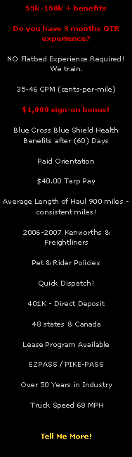 Text Box: 55k-150k + benefitsDo you have 3 months OTR experience?NO Flatbed Experience Required!  We train.35-46 CPM (cents-per-mile)$1,000 sign-on bonus!Blue Cross Blue Shield Health Benefits after (60) DaysPaid Orientation $40.00 Tarp PayAverage Length of Haul 900 miles - consistent miles!2006-2007 Kenworths & FreightlinersPet & Rider PoliciesQuick Dispatch!401K - Direct Deposit48 states & CanadaLease Program AvailableEZPASS / PIKE-PASSOver 50 Years in Industry           Truck Speed 68 MPH               Tell Me More!