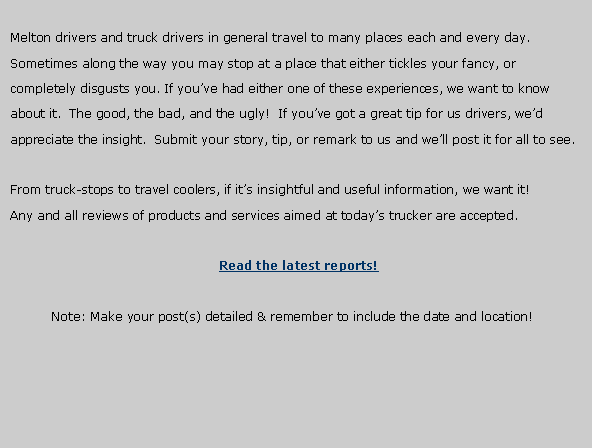 Text Box: Melton drivers and truck drivers in general travel to many places each and every day.Sometimes along the way you may stop at a place that either tickles your fancy, orcompletely disgusts you. If you�ve had either one of these experiences, we want to knowabout it.  The good, the bad, and the ugly!  If you�ve got a great tip for us drivers, we�dappreciate the insight.  Submit your story, tip, or remark to us and we�ll post it for all to see.From truck-stops to travel coolers, if it�s insightful and useful information, we want it!Any and all reviews of products and services aimed at today�s trucker are accepted.Read the latest reports!               Note: Make your post(s) detailed & remember to include the date and location!