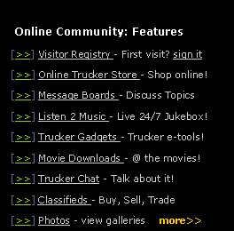 Text Box:    Online Community: Features  [>>] Visitor Registry - First visit? sign it  [>>] Online Trucker Store - Shop online!    [>>] Message Boards - Discuss Topics  [>>] Listen 2 Music - Live 24/7 Jukebox!  [>>] Trucker Gadgets - Trucker e-tools!  [>>] Movie Downloads - @ the movies!  [>>] Trucker Chat - Talk about it!  [>>] Classifieds - Buy, Sell, Trade  [>>] Photos - view galleries    more>>