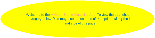 Oval: Welcome to the A Warm Home Classified Ads! To view the ads, choose a category below. You may also choose one of the options along the left hand side of this page. 
