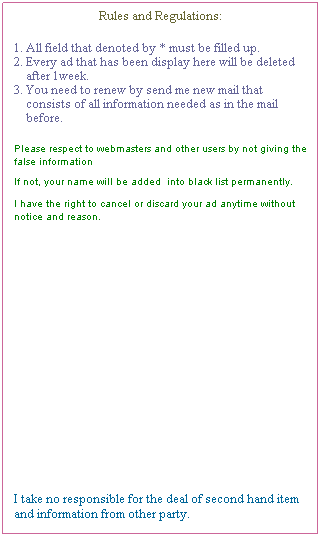 Text Box: Rules and Regulations:
&nbsp;
1. All field that denoted by * must be filled up.
2. Every ad that has been display here will be deleted&nbsp; 
&nbsp;&nbsp;&nbsp; after 1week.
3. You need to renew by send me new mail that 
&nbsp;&nbsp;&nbsp; consists of all information needed as in the mail 
&nbsp;&nbsp;&nbsp; before.
&nbsp;
Please respect to webmasters and other users by not giving the false information
　
If not, your name will be added&nbsp; into black list permanently.&nbsp;&nbsp; 
　 
I have the right to cancel or discard your ad anytime without notice and reason.
&nbsp;
&nbsp;
&nbsp;
&nbsp;
&nbsp;
&nbsp;
&nbsp;
&nbsp;
&nbsp;
&nbsp;
&nbsp;
&nbsp;
&nbsp;
&nbsp;
&nbsp;
I take no responsible for the deal of second hand item and information from other party.
