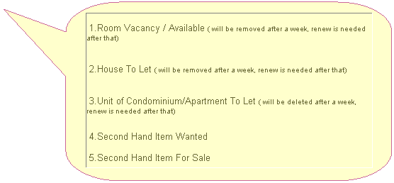 Rounded Rectangular Callout: &nbsp;1.Room Vacancy / Available ( will be removed after a week, renew is needed after that)
&nbsp;2.House To Let ( will be removed after a week, renew is needed after that)
&nbsp;3.Unit of Condominium/Apartment To Let ( will be deleted after a week, renew is needed after that)
&nbsp;4.Second Hand Item Wanted
&nbsp;5.Second Hand Item For Sale
&nbsp;

