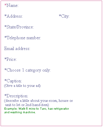 Flowchart: Process: *Name:
&nbsp;
*Address:&nbsp;&nbsp;&nbsp;&nbsp;&nbsp;&nbsp;&nbsp;&nbsp;&nbsp;&nbsp;&nbsp;&nbsp;&nbsp;&nbsp;&nbsp;&nbsp;&nbsp;&nbsp;&nbsp;&nbsp;&nbsp;&nbsp;&nbsp;&nbsp;&nbsp;&nbsp;&nbsp;&nbsp;&nbsp; *City:
&nbsp;
*State/Province:
&nbsp;
*Telephone number:
&nbsp;
Email address:
&nbsp;
*Price:
&nbsp;
*Choose 1 category only: 
&nbsp;
*Caption:
(Give a title to your ad)
&nbsp;
*Description:
(describe a little about your room, house or 
&nbsp;unit to let or 2nd hand item)
Example: Walk 5 mins to Tarc, has refrigerator 
and washing machine.
&nbsp;
&nbsp;
