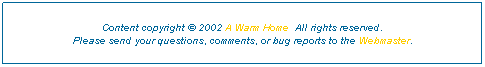 Text Box: Content copyright � 2002 A Warm Home &nbsp;All rights reserved.
Please send your questions, comments, or bug reports to the Webmaster. 

