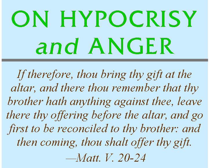 ON HYPOCRISY AND ANGER<br>
		If therefore, thou bring thy gift at the altar, and there thou remember that thy brother hath anything against thee, leave there thy offering before the altar, 		and go first to be reconciled to thy brother: and then coming, thou shalt offer thy gift.�Matt. V. 20-24