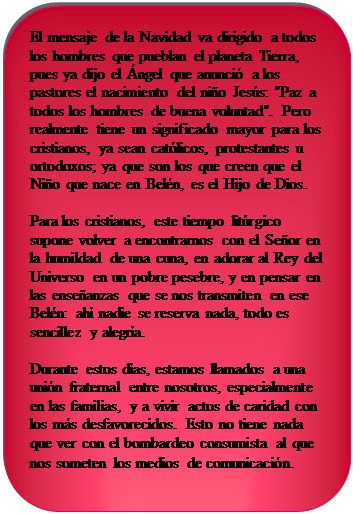 Rect�ngulo redondeado: El mensaje de la Navidad va dirigido a todos los hombres que pueblan el planeta Tierra, pues ya dijo el �ngel que anunci� a los pastores el nacimiento del ni�o Jes�s: "Paz a todos los hombres de buena voluntad". Pero realmente tiene un significado mayor para los cristianos, ya sean cat�licos, protestantes u ortodoxos; ya que son los que creen que el Ni�o que nace en Bel�n, es el Hijo de Dios.
Para los cristianos, este tiempo lit�rgico supone volver a encontrarnos con el Se�or en la humildad de una cuna, en adorar al Rey del Universo en un pobre pesebre, y en pensar en las ense�anzas que se nos transmiten en ese Bel�n: ah� nadie se reserva nada, todo es sencillez y alegr�a.
Durante estos d�as, estamos llamados a una uni�n fraternal entre nosotros, especialmente en las familias, y a vivir actos de caridad con los m�s desfavorecidos. Esto no tiene nada que ver con el bombardeo consumista al que nos someten los medios de comunicaci�n.
