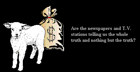 Baby lamb standing in front of a bag of money.
Caption reads:

ARE THE NEWSPAPERS AND TV STATIONS
TELLING US THE WHOLE TRUTH AND NOTHING
BUT THE TRUTH?

(6195 bytes) 

Clicking on button [For a $imple an$wer...]
loads animated gif. Same as above with a 
scrolling caption which reads: 

'IT I$ ALL ABOUT MONEY.' 

(Animated gif - 56.3KB)