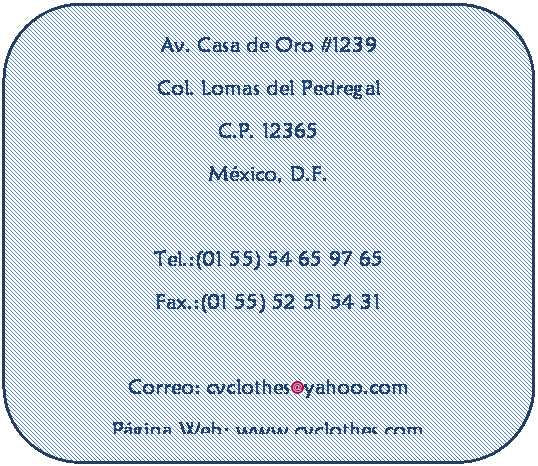 Rect�ngulo redondeado: Av. Casa de Oro #1239
Col. Lomas del Pedregal
C.P. 12365
M�xico, D.F.

Tel.:(01 55) 54 65 97 65
Fax.:(01 55) 52 51 54 31

Correo: cvclothes yahoo.com
P�gina Web: www.cvclothes.com


