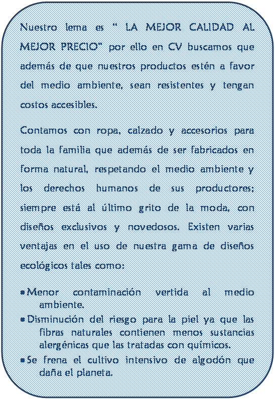 Rect�ngulo redondeado: Nuestro lema es � LA MEJOR CALIDAD AL MEJOR PRECIO� por ello en CV buscamos que adem�s de que nuestros productos est�n a favor del medio ambiente, sean resistentes y tengan costos accesibles.
Contamos con ropa, calzado y accesorios para toda la familia que adem�s de ser fabricados en forma natural, respetando el medio ambiente y los derechos humanos de sus productores; siempre est� al �ltimo grito de la moda, con dise�os exclusivos y novedosos. Existen varias ventajas en el uso de nuestra gama de dise�os  ecol�gicos tales como:
� Menor contaminaci�n vertida al medio ambiente.
� Disminuci�n del riesgo para la piel ya que las fibras naturales contienen menos sustancias alerg�nicas que las tratadas con qu�micos.
� Se frena el cultivo intensivo de algod�n que da�a el planeta.
 





