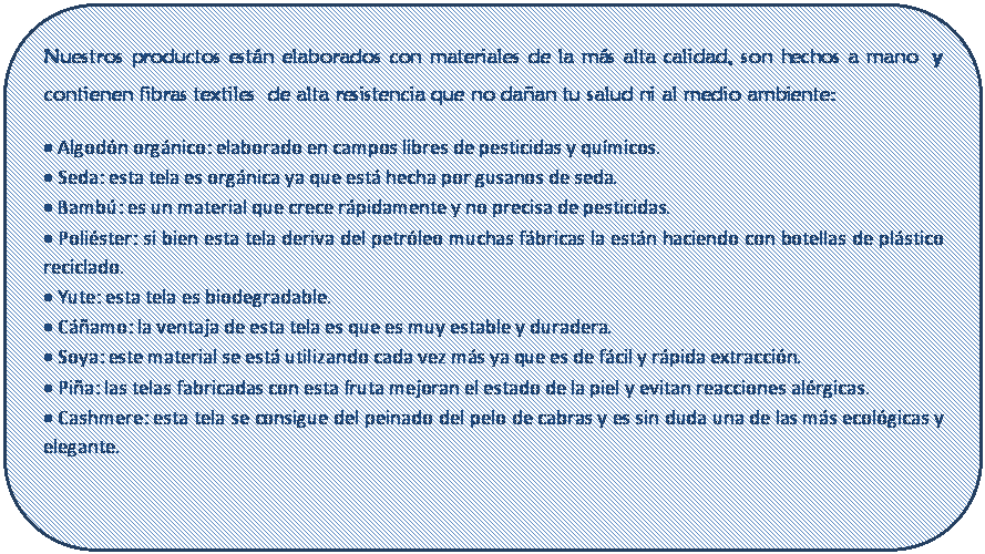 Rect�ngulo redondeado: Nuestros productos est�n elaborados con materiales de la m�s alta calidad, son hechos a mano  y contienen fibras textiles  de alta resistencia que no da�an tu salud ni al medio ambiente:
� Algod�n org�nico: elaborado en campos libres de pesticidas y qu�micos.
� Seda: esta tela es org�nica ya que est� hecha por gusanos de seda. 
� Bamb�: es un material que crece r�pidamente y no precisa de pesticidas.
� Poli�ster: si bien esta tela deriva del petr�leo muchas f�bricas la est�n haciendo con botellas de pl�stico reciclado.
� Yute: esta tela es biodegradable.
� C��amo: la ventaja de esta tela es que es muy estable y duradera.
� Soya: este material se est� utilizando cada vez m�s ya que es de f�cil y r�pida extracci�n.
� Pi�a: las telas fabricadas con esta fruta mejoran el estado de la piel y evitan reacciones al�rgicas.
� Cashmere: esta tela se consigue del peinado del pelo de cabras y es sin duda una de las m�s ecol�gicas y elegante.

