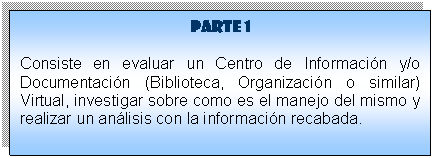 Cuadro de texto: Parte 1
Consiste en evaluar un Centro de Informaci�n y/o Documentaci�n (Biblioteca, Organizaci�n o similar) Virtual, investigar sobre como es el manejo del mismo y realizar un an�lisis con la informaci�n recabada. 


