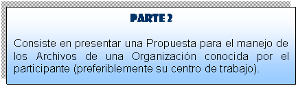 Cuadro de texto: Parte 2
Consiste en presentar una Propuesta para el manejo de los Archivos de una Organizaci�n conocida por el participante (preferiblemente su centro de trabajo).



