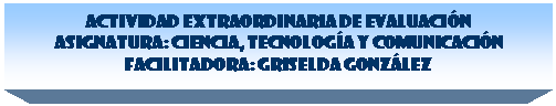 Cuadro de texto: ACTIVIDAD EXTRAORDINARIA DE EVALUACI�N 
Asignatura: Ciencia, Tecnolog�a y Comunicaci�n 
Facilitadora: Griselda Gonz�lez

