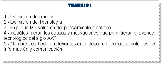 Cuadro de texto: Trabajo 1
1.- Definici�n de ciencia. 
2.- Definici�n de Tecnolog�a. 
3.- Explique la Evoluci�n del pensamiento cient�fico. 
4.- �Cu�les fueron las causas y motivaciones que permitieron el avance tecnol�gico del siglo XX? 
5.- Nombre tres hechos relevantes en el desarrollo de las tecnolog�as de Informaci�n y comunicaci�n. 







