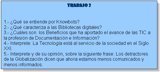 Cuadro de texto: Trabajo 2

1.- �Qu� se entiende por Knowbots? 
2.- �Qu� caracteriza a las Bibliotecas digitales? 
3.- �Cu�les son  los Beneficios que ha aportado el avance de las TIC a la profesi�n de Documentaci�n e Informaci�n? 
4.- Interprete: La Tecnolog�a est� al servicio de la sociedad en el Siglo XXI. 
5.- Interprete y de su opini�n, sobre la siguiente frase: Los detractores de la Globalizaci�n dicen que ahora estamos menos comunicados y menos informados.







