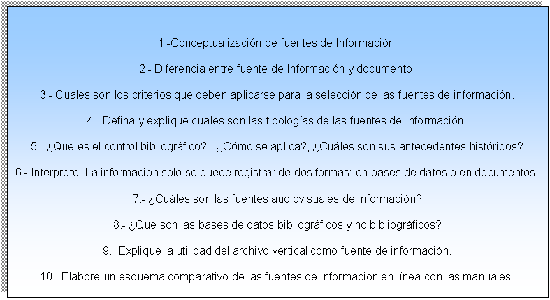 Cuadro de texto: 1.-Conceptualizaci�n de fuentes de Informaci�n.
2.- Diferencia entre fuente de Informaci�n y documento.
3.- Cuales son los criterios que deben aplicarse para la selecci�n de las fuentes de informaci�n.
4.- Defina y explique cuales son las tipolog�as de las fuentes de Informaci�n.
5.- �Que es el control bibliogr�fico? , �C�mo se aplica?, �Cu�les son sus antecedentes hist�ricos?
6.- Interprete: La informaci�n s�lo se puede registrar de dos formas: en bases de datos o en documentos.
7.- �Cu�les son las fuentes audiovisuales de informaci�n?
8.- �Que son las bases de datos bibliogr�ficos y no bibliogr�ficos?
9.- Explique la utilidad del archivo vertical como fuente de informaci�n.
10.- Elabore un esquema comparativo de las fuentes de informaci�n en l�nea con las manuales.

