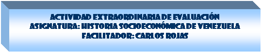 Cuadro de texto: ACTIVIDAD EXTRAORDINARIA DE EVALUACI�N 
Asignatura: Historia Socioecon�mica de Venezuela 
Facilitador: Carlos Rojas


