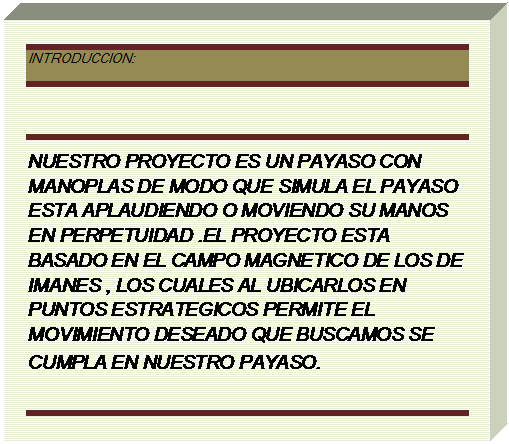 Cuadro de texto: INTRODUCCION:

NUESTRO PROYECTO ES UN PAYASO CON MANOPLAS DE MODO QUE SIMULA EL PAYASO ESTA APLAUDIENDO O MOVIENDO SU MANOS EN PERPETUIDAD .EL PROYECTO ESTA BASADO EN EL CAMPO MAGNETICO DE LOS DE IMANES , LOS CUALES AL UBICARLOS EN PUNTOS ESTRATEGICOS PERMITE EL MOVIMIENTO DESEADO QUE BUSCAMOS SE CUMPLA EN NUESTRO PAYASO.

