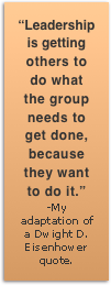 Leadership is getting others to do what the group needs to get done, because they want to do it.
-My adaptation of a Dwight D. Eisenhower quote.