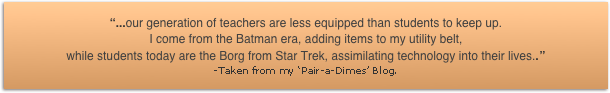 ...our generation of teachers are less equipped than students to keep up. 
I come from the Batman era, adding items to my utility belt, 
while students today are the Borg from Star Trek, assimilating technology into their lives..
-Taken from my Pair-a-Dimes Blog.