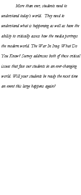 Text Box: 	More than ever, students need to understand today�s world.  They need to understand what is happening as well as have the ability to critically assess how the media portrays the modern world. The War In Iraq: What Do You Know? Survey addresses both of these critical issues that face our students in an ever-changing world. Will your students be ready the next time an event this large happens again?