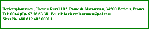 Beziersplantsmen, Chemin Rural 102, 
Route de Maraussan, 34500 Beziers, 
France 
Tel: 0044 (0)4 67 36 63 38   E-mail: 
beziersplantsmen@aol.com 
Siret No. 480 619 402 00013 