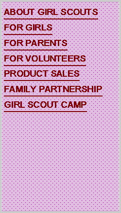 Text Box: ABOUT GIRL SCOUTSFOR GIRLSFOR PARENTSFOR VOLUNTEERSPRODUCT SALESFAMILY PARTNERSHIPGIRL SCOUT CAMP