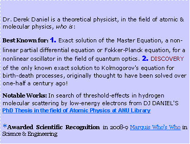 Text Box: 	Dr. Derek Daniel is a theoretical physicist, in the field of atomic & molecular physics, who is:Best Known for: 1. Exact solution of the Master Equation, a non-linear partial differential equation or Fokker-Planck equation, for a nonlinear oscillator in the field of quantum optics. 2. DISCOVERY of the only known exact solution to Kolmogorov's equation for birth-death processes, originally thought to have been solved over one-half a century ago!Notable Works: In search of threshold-effects in hydrogen molecular scattering by low-energy electrons from DJ DANIEL'S  PhD Thesis in the field of Atomic Physics at ANU Library*Awarded Scientific Recognition in 2008-9 Marquis Who�s Who in Science & Engineering 