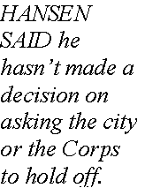 Text Box: HANSEN SAID he hasn�t made a decision on asking the city or the Corps to hold off.