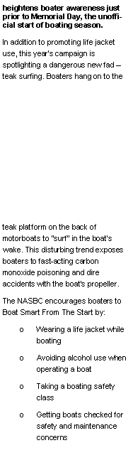 Text Box: heightens boater awareness just prior to Memorial Day, the unofficial start of boating season.In addition to promoting life jacket use, this year�s campaign is spotlighting a dangerous new fad � teak surfing. Boaters hang on to the teak platform on the back of motorboats to "surf" in the boat�s wake. This disturbing trend exposes boaters to fast-acting carbon monoxide poisoning and dire accidents with the boat�s propeller.The NASBC encourages boaters to Boat Smart From The Start by:o	Wearing a life jacket while boating o	Avoiding alcohol use when operating a boat o	Taking a boating safety class o	Getting boats checked for safety and maintenance concerns 