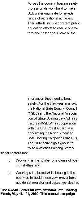 Text Box: Across the country, boating safety professionals work hard to make U.S. waterways safe for a wide range of recreational activities. Their efforts include constant public education efforts to ensure operators and passengers have all the information they need to boat safely. For the third year in a row, the National Safe Boating Council (NSBC) and the National Association of State Boating Law Administrators (NASBLA), in cooperation with the U.S. Coast Guard, are conducting the North American Safe Boating Campaign (NASBC). The 2002 campaign�s goal is to raise awareness among recreational boaters that:o	Drowning is the number one cause of boating fatalities and o	Wearing a life jacket while boating is the best way to avoid these very-preventable accidental operator and passenger deaths. The NASBC kicks off with National Safe Boating Week, May 18 �24, 2002. This annual campaign 