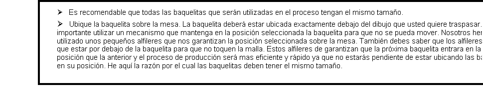Cuadro de texto: �      Es recomendable que todas las baquelitas que ser�n utilizadas en el proceso tengan el mismo tama�o.�      Ubique la baquelita sobre la mesa. La baquelita deber� estar ubicada exactamente debajo del dibujo que usted quiere traspasar. Es importante utilizar un mecanismo que mantenga en la posici�n seleccionada la baquelita para que no se pueda mover. Nosotros hemos utilizado unos peque�os alfileres que nos garantizan la posici�n seleccionada sobre la mesa. Tambi�n debes saber que los alfileres tienen que estar por debajo de la baquelita para que no toquen la malla. Estos alfileres de garantizan que la pr�xima baquelita entrara en la misma posici�n que la anterior y el proceso de producci�n ser� mas eficiente y r�pido ya que no estar�s pendiente de estar ubicando las baquelitas en su posici�n. He aqu� la raz�n por el cual las baquelitas deben tener el mismo tama�o.

