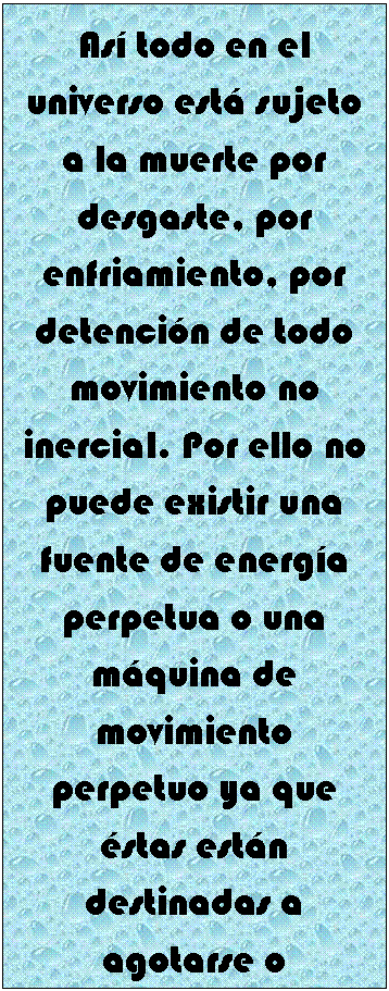 Cuadro de texto: As� todo en el universo est� sujeto a la muerte por desgaste, por enfriamiento, por detenci�n de todo movimiento no inercial. Por ello no puede existir una fuente de energ�a perpetua o una m�quina de movimiento perpetuo ya que �stas est�n destinadas a agotarse o detenerse en un periodo de tiempo m�s o menos largo.


