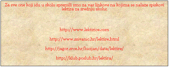 Text Box: Za sve one koji idu u skolu spremili smo za vas linkove na kojima se nalaze spiskovi lektira za srednju skolu:
&nbsp;
http://www.lektirice.com
http://www.ssivanic.hr/lektire.html
http://jagor.srce.hr/lucijan/data/lektire/
http://klub.posluh.hr/lektira/
&nbsp;
