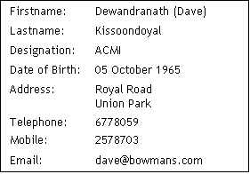 Text Box: Firstname:	Dewandranath (Dave) 
Lastname:	Kissoondoyal 
Designation:	ACMI
Date of Birth:	05 October 1965
Address: 	Royal Road
Union Park
Telephone:	6778059
Mobile:		2578703
Email:		dave@bowmans.com
