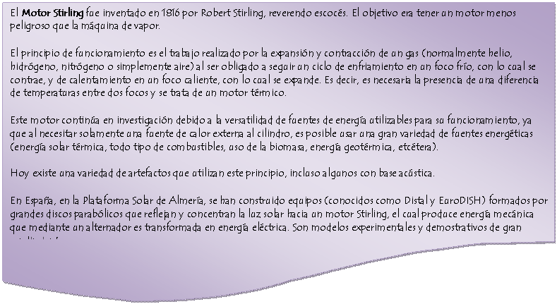 Documento: El Motor Stirling fue inventado en 1816 por Robert Stirling, reverendo escoc�s. El objetivo era tener un motor menos peligroso que la m�quina de vapor.
El principio de funcionamiento es el trabajo realizado por la expansi�n y contracci�n de un gas (normalmente helio, hidr�geno, nitr�geno o simplemente aire) al ser obligado a seguir un ciclo de enfriamiento en un foco fr�o, con lo cual se contrae, y de calentamiento en un foco caliente, con lo cual se expande. Es decir, es necesaria la presencia de una diferencia de temperaturas entre dos focos y se trata de un motor t�rmico.
Este motor contin�a en investigaci�n debido a la versatilidad de fuentes de energ�a utilizables para su funcionamiento, ya que al necesitar solamente una fuente de calor externa al cilindro, es posible usar una gran variedad de fuentes energ�ticas (energ�a solar t�rmica, todo tipo de combustibles, uso de la biomasa, energ�a geot�rmica, etc�tera).
Hoy existe una variedad de artefactos que utilizan este principio, incluso algunos con base ac�stica.
En Espa�a, en la Plataforma Solar de Almer�a, se han construido equipos (conocidos como Distal y EuroDISH) formados por grandes discos parab�licos que reflejan y concentran la luz solar hacia un motor Stirling, el cual produce energ�a mec�nica que mediante un alternador es transformada en energ�a el�ctrica. Son modelos experimentales y demostrativos de gran rendimiento.


