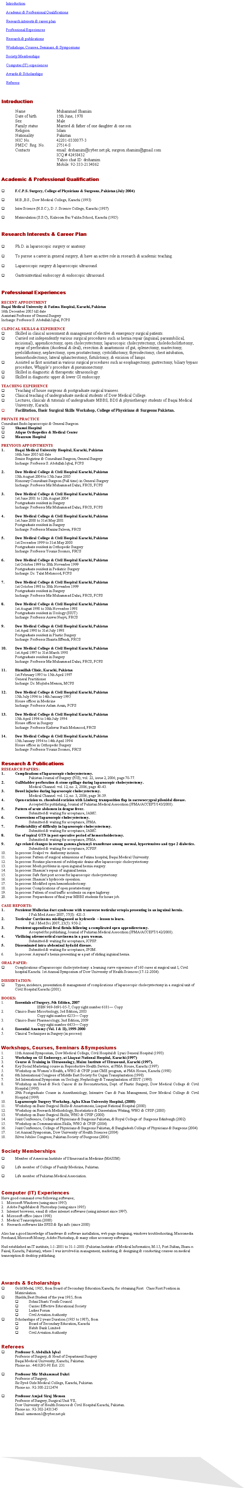 Text Box:      Introduction      Academic & Professional Qualifications      Research interests & career plan      Professional Experiences     Research & publications      Workshops, Courses, Seminars, & Symposiums      Society Memberships      Computer (IT) experiences     Awards & Scholarships      Referees Introduction	Name 			Muhammad Shamim	Date of birth		15th June, 1970	Sex 			Male	Family status 		Married & father of one daughter & one son	Religion		Islam	Nationality 		Pakistan	NIC No.		42201-0330077-3	PMDC  Reg. No.	27514-S	Contacts  		email: drshamim@cyber.net.pk, surgeon.shamim@gmail.com 				ICQ # 42458432 				Yahoo chat ID: drshamim 				Mobile: 92-333-2134062	Academic & Professional Qualification	F.C.P.S. Surgery, College of Physicians & Surgeons, Pakistan (July 2004) M.B.,B.S., Dow Medical College, Karachi (1993)Inter Science (H.S.C.), D. J. Science College, Karachi (1987) Matriculation (S.S.C), Kulsoom Bai Valika School, Karachi (1985)Research Interests & Career Plan	Ph.D. in laparoscopic surgery or anatomy.To pursue a career in general surgery, & have an active role in research & academic teaching.Laparoscopic surgery & laparoscopic ultrasound.Gastrointestinal endoscopy & endoscopic ultrasound.Professional Experiences	RECENT APPOINTMENTBaqai Medical University & Fatima Hospital, Karachi, Pakistan16th December 2005 till dateAssistant Professor of General SurgeryIncharge: Professor S. Abdullah Iqbal, FCPS	CLINICAL SKILLS & EXPERIENCE	Skilled in clinical assessment & management of elective & emergency surgical patients.Carried out independently various surgical procedures such as hernia repair (inguinal, paraumbilical, incisional), appendicectomy, open cholecystectomy, laparoscopic cholecystectomy, choledocholithotomy, repair of perforation (duodenal & ileal), resection & anastomosis of gut, splenectomy, mastectomy, pyelolithotomy, nephrectomy, open prostatectomy, cystolithotomy, thyroidectomy, chest intubation, hemorrhoidectomy, lateral sphincterotomy, fistulotomy, & excision of lumps.Assisted as first assistant in various surgical procedures such as esophagectomy, gastrectomy, biliary bypass procedure, Whipple�s procedure & pneumonectomy.Skilled in diagnostic & therapeutic ultrasonology.Skilled in diagnostic upper & lower GI endoscopy.TEACHING EXPERIENCE	Teaching of house surgeons & postgraduate surgical trainees.Clinical teaching of undergraduate medical students of Dow Medical College.Lectures, clinicals & tutorials of undergraduate MBBS, BDS & physiotherapy students of Baqai Medical University, Karachi.Facilitation, Basic Surgical Skills Workshop, College of Physicians & Surgeons Pakistan.PRIVATE PRACTICEConsultant Endo-laparoscopic & General SurgeonShamsi HospitalAtique Orthopedics & Medical CenterMoazzum Hospital 	PREVIOUS APPOINTMENTSBaqai Medical University Hospital, Karachi, Pakistan	16th June 2005 till dateSenior Registrar & Consultant Surgeon, General SurgeryIncharge: Professor S. Abdullah Iqbal, FCPSDow Medical College & Civil Hospital Karachi, Pakistan	13th August 2004 to 15th June 2005Honorary Consultant Surgeon (Full time) in General SurgeryIncharge: Professor Mir Muhammad Dahri, FRCS, FCPSDow Medical College & Civil Hospital Karachi, Pakistan	1st June 2001 to 12th August 2004Postgraduate resident in SurgeryIncharge: Professor Mir Muhammad Dahri, FRCS, FCPSDow Medical College & Civil Hospital Karachi, Pakistan	1st June 2000 to 31st May 2001Postgraduate resident in SurgeryIncharge: Professor Manzar Saleem, FRCSDow Medical College & Civil Hospital Karachi, Pakistan	1st December 1999 to 31st May 2000Postgraduate resident in Orthopedic SurgeryIncharge: Professor Younis Soomro, FRCSDow Medical College & Civil Hospital Karachi, Pakistan	1st October 1999 to 30th November 1999Postgraduate resident in Pediatric SurgeryIncharge: Dr. Talat Mehmood, FCPSDow Medical College & Civil Hospital Karachi, Pakistan	1st October 1998 to 30th November 1999Postgraduate resident in SurgeryIncharge: Professor Mir Muhammad Dahri, FRCS, FCPSDow Medical College & Civil Hospital Karachi, Pakistan	1st August 1998 to 30th November 1998Postgraduate resident in Urology (SIUT)Incharge: Professor Anwer Naqvi, FRCSDow Medical College & Civil Hospital Karachi, Pakistan	1st April 1998 to 31st July 1998Postgraduate resident in Plastic SurgeryIncharge: Professor Shaista Effendi, FRCSDow Medical College & Civil Hospital Karachi, Pakistan	1st April 1997 to 31st March 1998Postgraduate resident in SurgeryIncharge: Professor Mir Muhammad Dahri, FRCS, FCPSBismillah Clinic, Karachi, Pakistan	1st February 1995 to 15th April 1997General PractitionerIncharge: Dr. Mujtaba Memon, MCPSDow Medical College & Civil Hospital Karachi, Pakistan	15th July 1994 to 14th January 1995House officer in MedicineIncharge: Professor Aslam Arain, FCPSDow Medical College & Civil Hospital Karachi, Pakistan	15th April 1994 to 14th July 1994House officer in SurgeryIncharge: Professor Kishwar Nazli Mehmood, FRCSDow Medical College & Civil Hospital Karachi, Pakistan	15th January 1994 to 14th April 1994House officer in Orthopedic SurgeryIncharge: Professor Younis Soomro, FRCSResearch & Publications	RESEARCH PAPERS:Complications of laparoscopic cholecystectomy.		Pakistan Journal of Surgery (PJS); vol. 22, issue 2, 2006; page 70-77. Gallbladder perforation & stone spillage during laparoscopic cholecystectomy.		Medical Channel: vol. 12, no. 2, 2006; page 40-43.Bowel injuries during laparoscopic cholecystectomy.		Medical Channel: vol. 12, no. 3, 2006; page 36-39.Open excision vs. rhomboid excision with Limberg transposition flap in sacrococcygeal pilonidal disease.Accepted for publishing, Journal of Pakistan Medical Assocition (JPMA/ACCEPT/143/2008).Pattern of acute abdomen in dengue fever.Submitted & waiting for acceptance, JAMC.Conversions of laparoscopic cholecystectomy.		Submitted & waiting for acceptance, JPMA.Predictability of difficulty in laparoscopic cholecystectomy.Submitted & waiting for acceptance, JAMC.Use of topical GTN in post-operative period of hemorrhoidectomy.Submitted & waiting for acceptance, JPMA.Age related changes in serum gamma glutamyl-transferase among normal, hypertensives and type 2 diabetics.Submitted & waiting for acceptance, JCPSP.In process: Scalpel vs. diathermy incision.In process: Pattern of surgical admissions at Fatima hospital, Baqai Medical University.In process: Routine placement of subhepatic drains after laparoscopic cholecystectomy.In process: Mesh problems in open inguinal hernia surgery.In process: Shamim�s repair of inguinal hernia.In process: Safe first port access for laparoscopic cholecystectomy.In process: Shamim�s hydrocele operation.In process: Modified open hemorrhoidectomy.In process: Complications of open prostatectomy.In process: Pattern of road traffic accidents on super highway.In process: Preparedness of final year MBBS students for house job.CASE REPORTS:Persistent Mullerian duct syndrome with transverse testicular ectopia presenting in an inguinal hernia.	J Pak Med Assoc 2007; 57(8): 421-3.Testicular Carcinoma misdiagnosed as hydrocele  � lesson to learn.	Pak J Med Sci 2007; 23(5): 950-2.Persistent appendiceal fecal fistula following a complicated open appendicectomy.	Accepted for publishing, Journal of Pakistan Medical Assocition (JPMA/ACCEPT/142/2008).Virilizing adrenocortical carcinoma in a para woman.	Submitted & waiting for acceptance, JCPSP.Disseminated intra-abdominal hydatid disease.	Submitted & waiting for acceptance, JPGM.In process: Amyand�s hernia presenting as a part of sliding inguinal hernia.ORAL PAPER:Complications of laparoscopic cholecystectomy: a learning curve experience of 160 cases at surgical unit I, Civil hospital Karachi. 1st Annual Symposium of Dow University of Health Sciences (17-12-2004).DISSERTATION:Types, incidence, presentation & management of complications of laparoscopic cholecystectomy in a surgical unit of Civil Hospital Karachi (2001).BOOKS:Essentials of Surgery, 5th Edition, 2007	ISBN 969-8691-05-7, Copy right number 6181� CopyClinico-Basic Microbiology, 3rd Edition, 2003	Copy right number 6253� CopyClinico-Basic Pharmacology, 3nd Edition, 2009	Copy right number 6453� CopyEssential Anatomy (Vol. I & II), 1999-2000Clinical Techniques in Surgery (in process) Workshops, Courses, Seminars &Symposiums11th Annual Symposium, Dow Medical College, Civil Hospital & Lyari General Hospital (1993) Workshop on GI Endoscopy, at Liaquat National Hospital, Karachi (1997)Course & Training in Ultrasonology, Mainz Institute of Ultrasound, Karachi (1997). Key Social Marketing course in Reproductive Health Service, at PMA House, Karachi (1997)Workshop on Women�s Health, a WHO & CPSP joint CME program, at PMA House, Karachi (1998)6th International Congress of Middle East Society for Organ Transplantation (1998)3rd International Symposium on Urology, Nephrology & Transplantation of SIUT (1998)Workshop on Head & Neck Cancer & its Reconstruction, Dept. of Plastic Surgery, Dow Medical College & Civil Hospital (1998)29th Postgraduate Course in Anesthesiology, Intensive Care & Pain Management, Dow Medical College & Civil Hospital (1999)Laparoscopic Surgery Workshop, Agha Khan University Hospital, (2000)Workshop on Basic Surgical Skills & Anastomosis, Liaquat National Hospital (2000) Workshop on Research Methodology, Biostatistics & Dissertation Writing, WHO & CPSP (2000)Workshop on Basic Surgical Skills, WHO & CPSP (2000)Joint Conference, College of Physicians & Surgeons Pakistan, & Royal College of  Surgeons Edinburgh (2002)Workshop on Communication Skills, WHO & CPSP (2004)Joint Conference, College of Physicians & Surgeons Pakistan, & Bangladesh College of Physicians & Surgeons (2004)1st Annual Symposium, Dow University of Health Sciences (2004) Silver Jubilee Congress, Pakistan Society of Surgeons (2006)Society Memberships	Member of American Institute of Ultrasound in Medicine (MAIUM)Life member of College of Family Medicine, Pakistan.Life member of Pakistan Medical Association.Computer (IT) ExperiencesHave good command over following softwares;1.   Microsoft Windows (using since 1995)2.   Adobe PageMaker & Photoshop (using since 1995)3.   Internet browsers, email & other internet softwares (using internet since 1997).4.   Microsoft office (since 1998)5.   Medical Transcription (2000)6.   Research softwares like SPSS & Epi info (since 2000)Also has a good knowledge of hardware & software installation, web page designing, windows troubleshooting, Macromedia Freehand, Microsoft Money, Adobe Photoshop, & many other accessory softwares.Had established an IT institute, 1-1-2001 to 31-1-2001 (Pakistan Institute of Medical Informatics, M-15, Fort Sultan, Shara-e-Faisal, Karachi, Pakistan), where I was involved in management, marketing, & designing & conducting courses on medical transcription & desktop publishing.Awards & ScholarshipsGold Medal, 1985, from Board of Secondary Education Karachi, for obtaining First   Class First Position in Matriculation. Shields,Best Student of the year 1985, from Sohni Dharti Youth Council Carrier Effective Educational Society Ladies Forum Civil Aviation Authority Scholarships of 2 years Duration (1985 to 1987), from Board of Secondary Education, Karachi Habib Bank Limited Civil Aviation AuthorityReferees 	Professor S. Abdullah IqbalProfessor of Surgery, & Head of Department SurgeryBaqai Medical University, Karachi, Pakistan.Phone no.: 4410293-98 Ext: 231Professor Mir Muhammad DahriProfessor of Surgery, Sir Syed Girls Medical College, Karachi, Pakistan.Phone no.: 92-300-2212474 Professor Amjad Siraj MemonProfessor of Surgery, Surgical Unit VII,Dow University of Health Sciences & Civil Hospital Karachi, Pakistan.Phone no.: 92-302-2431345		Email: asmemon1@cyber.net.pk 