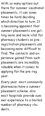 Text Box: With so many options out there for summer vacational placements, it can sometimes be hard deciding which direction to turn. It is becoming apparent that summer placements are getting more and more vital for  pharmacy students as pre-registration placements are becoming more difficult to find. The contacts and experience gained from such placements are incredibly valuable when it comes to applying for the pre-reg year.Every year, most community pharmacies have a summer placement scheme, also most hospitals provide summer experience to a limited number of pharmacy students.