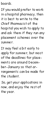 Text Box: boards.If you would prefer to work in a hospital pharmacy, then it is best to write to the Chief Pharmacist of the hospital you wish to apply to and ask them if they run any  placement schemes over the summer.It may feel a bit early to apply for summer, but most of the deadlines for placements are around December-January so that arrangements can be made for the student.So, get your applications in now, and enjoy the rest of the year.