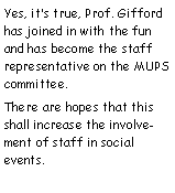 Text Box: Yes, it�s true, Prof. Gifford has joined in with the fun and has become the staff representative on the MUPS committee.There are hopes that this shall increase the involvement of staff in social events.