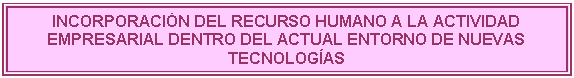 Cuadro de texto: INCORPORACI�N DEL RECURSO HUMANO A LA ACTIVIDAD EMPRESARIAL DENTRO DEL ACTUAL ENTORNO DE NUEVAS TECNOLOG�AS

