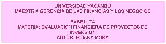 Cuadro de texto: UNIVERSIDAD YACAMBU
MAESTRIA GERENCIA DE LAS FINANCIAS Y LOS NEGOCIOS

FASE II: T4
MATERIA: EVALUACION FINANCIERA DE PROYECTOS DE INVERSION
AUTOR: EDIANA MORA 
