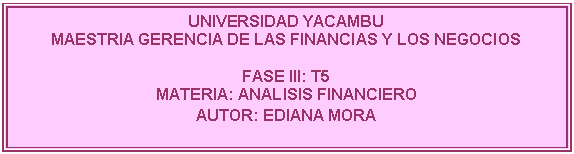 Cuadro de texto: UNIVERSIDAD YACAMBU
MAESTRIA GERENCIA DE LAS FINANCIAS Y LOS NEGOCIOS

FASE III: T5
MATERIA: ANALISIS FINANCIERO
AUTOR: EDIANA MORA 
