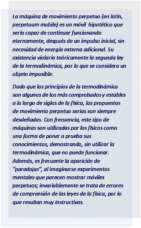 Cuadro de texto: La m�quina de movimiento perpetuo (en lat�n, perpetuum mobile) es un m�vil  hipot�tico que ser�a capaz de continuar funcionando eternamente, despu�s de un impulso inicial, sin necesidad de energ�a externa adicional. Su existencia violar�a te�ricamente la segunda ley de la termodin�mica, por lo que se considera un objeto imposible.
Dado que los principios de la termodin�mica son algunos de los m�s comprobados y estables a lo largo de siglos de la f�sica, las propuestas de movimiento perpetuo serias son siempre desde�adas. Con frecuencia, este tipo de m�quinas son utilizadas por los f�sicos como una forma de poner a prueba sus conocimientos, demostrando, sin utilizar la termodin�mica, que no puede funcionar. Adem�s, es frecuente la aparici�n de "paradojas", al imaginarse experimentos mentales que parecen mostrar m�viles perpetuos; invariablemente se trata de errores de comprensi�n de las leyes de la f�sica, por lo que resultan muy instructivas.

