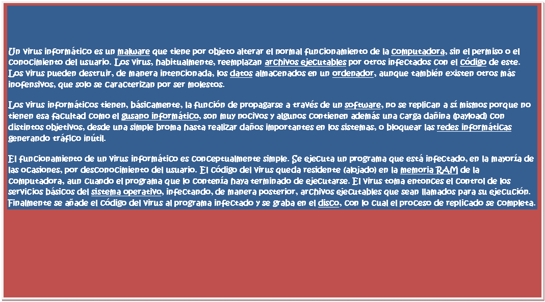 Cuadro de texto: Un virus inform�tico es un malware que tiene por objeto alterar el normal funcionamiento de la computadora, sin el permiso o el conocimiento del usuario. Los virus, habitualmente, reemplazan archivos ejecutables por otros infectados con el c�digo de este. Los virus pueden destruir, de manera intencionada, los datos almacenados en un ordenador, aunque tambi�n existen otros m�s inofensivos, que solo se caracterizan por ser molestos.
Los virus inform�ticos tienen, b�sicamente, la funci�n de propagarse a trav�s de un software, no se replican a s� mismos porque no tienen esa facultad como el gusano inform�tico, son muy nocivos y algunos contienen adem�s una carga da�ina (payload) con distintos objetivos, desde una simple broma hasta realizar da�os importantes en los sistemas, o bloquear las redes inform�ticas generando tr�fico in�til.
El funcionamiento de un virus inform�tico es conceptualmente simple. Se ejecuta un programa que est� infectado, en la mayor�a de las ocasiones, por desconocimiento del usuario. El c�digo del virus queda residente (alojado) en la memoria RAM de la computadora, aun cuando el programa que lo conten�a haya terminado de ejecutarse. El virus toma entonces el control de los servicios b�sicos del sistema operativo, infectando, de manera posterior, archivos ejecutables que sean llamados para su ejecuci�n. Finalmente se a�ade el c�digo del virus al programa infectado y se graba en el disco, con lo cual el proceso de replicado se completa.

